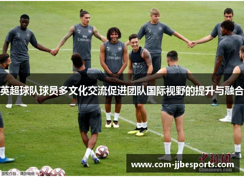 英超球队球员多文化交流促进团队国际视野的提升与融合 英超球队球员多文化交流促进团队国际视野的提升与融合