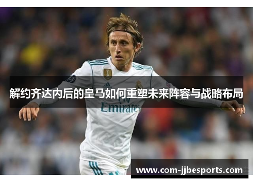解约齐达内后的皇马如何重塑未来阵容与战略布局 解约齐达内后的皇马如何重塑未来阵容与战略布局