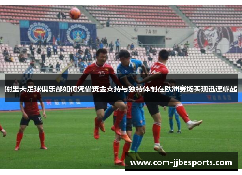 谢里夫足球俱乐部如何凭借资金支持与独特体制在欧洲赛场实现迅速崛起