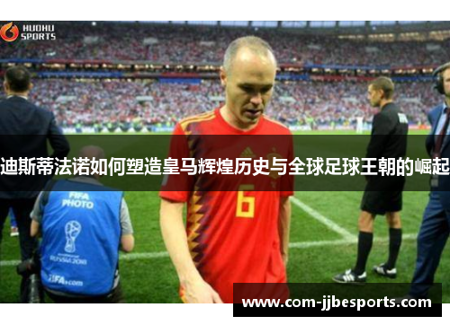 迪斯蒂法诺如何塑造皇马辉煌历史与全球足球王朝的崛起