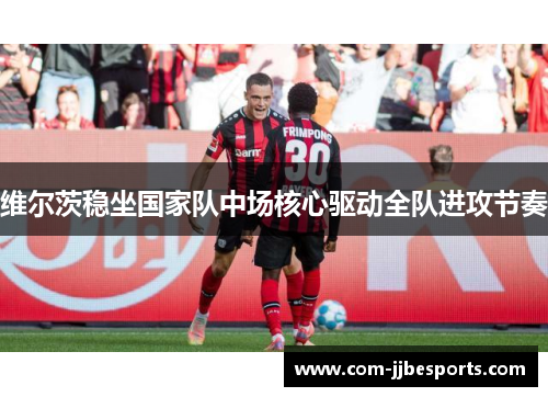 维尔茨稳坐国家队中场核心驱动全队进攻节奏 维尔茨稳坐国家队中场核心驱动全队进攻节奏