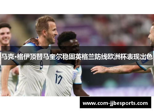 马克·格伊顶替马奎尔稳固英格兰防线欧洲杯表现出色 马克·格伊顶替马奎尔稳固英格兰防线欧洲杯表现出色
