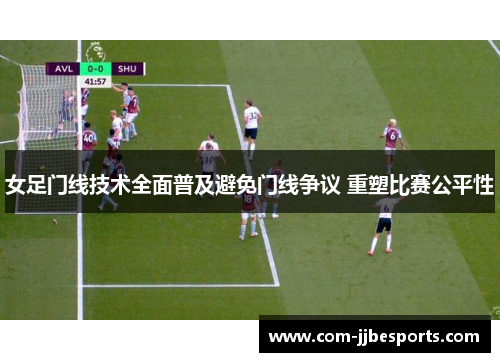 女足门线技术全面普及避免门线争议 重塑比赛公平性